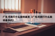 广东河源打什么麻将最多（广东河源打什么麻将最多的）
