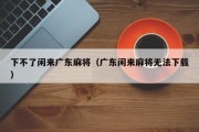 下不了闲来广东麻将（广东闲来麻将无法下载）