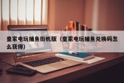 皇家电玩捕鱼街机版（皇家电玩捕鱼兑换码怎么获得）